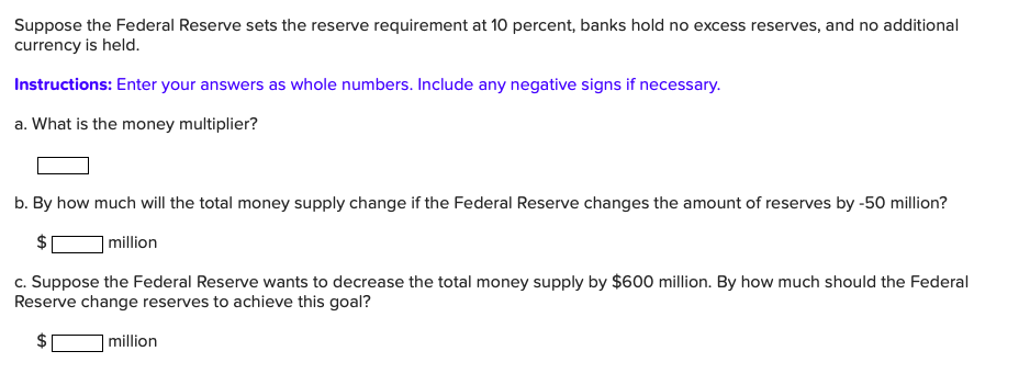 Suppose the Federal Reserve sets the reserve requirement at 10 percent, banks hold no excess reserves, and no additional
currency is held.
Instructions: Enter your answers as whole numbers. Include any negative signs if necessary.
a. What is the money multiplier?
b. By how much will the total money supply change if the Federal Reserve changes the amount of reserves by -50 million?
million
c. Suppose the Federal Reserve wants to decrease the total money supply by $600 million. By how much should the Federal
Reserve change reserves to achieve this goal?
million
