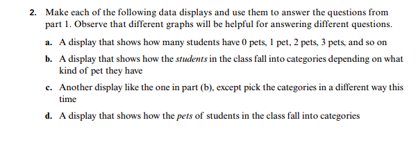 2. Make each of the following data displays and use them to answer the questions from
part 1. Observe that different graphs will be helpful for answering different questions
a. A display that shows how many students have 0 pets, 1 pet, 2 pets, 3 pets, and so on
b. A display that shows how the students in the class fall into categories depending on what
kind of pet they have
c. Another display like the one in part (b), except pick the categories in a different way this
time
d. A display that shows how the pets of students in the class fall into categories

