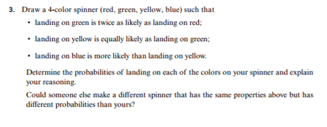 3.
Draw a 4-color spinner (red, green, yellow, blue) such that
landing on green is twice as likely as landing on red;
landing on yellow is equally likely as landing on green;
landing on blue is more likely than landing on yellow.
Determine the probabilities of landing on each of the colors on your spinner and explain
your reasoning
Could someone else make a different spinner that has the same properties above but has
different probabilities than yours?

