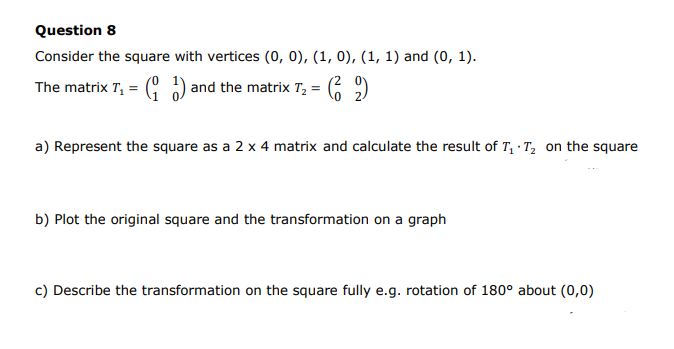 Question 8
Consider the square with vertices (0, 0), (1, 0), (1, 1) and (0, 1).
The matrix T, = ( ) and the matrix T, :
a) Represent the square as a 2 x 4 matrix and calculate the result of T, ·T, on the square
b) Plot the original square and the transformation on a graph
c) Describe the transformation on the square fully e.g. rotation of 180° about (0,0)
