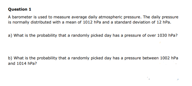 Question 1
A barometer is used to measure average daily atmospheric pressure. The daily pressure
is normally distributed with a mean of 1012 hPa and a standard deviation of 12 hPa.
a) What is the probability that a randomly picked day has a pressure of over 1030 hPa?
b) What is the probability that a randomly picked day has a pressure between 1002 hPa
and 1014 hPa?
