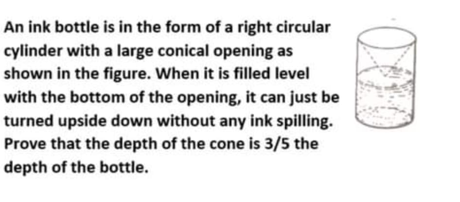 An ink bottle is in the form of a right circular
cylinder with a large conical opening as
shown in the figure. When it is filled level
with the bottom of the opening, it can just be
turned upside down without any ink spilling.
Prove that the depth of the cone is 3/5 the
depth of the bottle.

