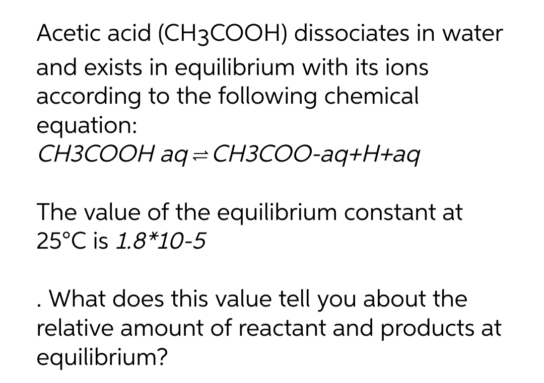 Acetic acid (CH3COOH) dissociates in water
and exists in equilibrium with its ions
according to the following chemical
equation:
СНЗСООН аg-CHЗСОO-аq+H+аq
The value of the equilibrium constant at
25°C is 1.8*10-5
. What does this value tell you about the
relative amount of reactant and products at
equilibrium?
