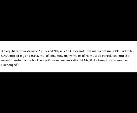 An equilibrium mixture of Na, H, and NH3 in a 1.00 L vessel is found to contain 0.300 mol of N2,
0.400 mol of H2, and 0.100 mol of NH3. How many moles of Hz must be introduced into the
vessel in order to double the equilibrium concentration of NH3 if the temperature remains
unchanged?
