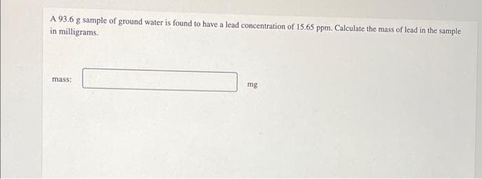 A 93.6 g sample of ground water is found to have a lead concentration of 15.65 ppm. Calculate the mass of lead in the sample
in milligrams.
mass:
mg