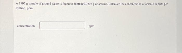 A 1997 g sample of ground water is found to contain 0.0207 g of arsenic. Calculate the concentration of arsenic in parts per
million, ppm.
concentration:
ppm