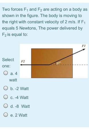 Two forces F1 and F2 are acting on a body as
shown in the figure. The body is moving to
the right with constant velocity of 2 m/s. If F1
equals 5 Newtons, The power delivered by
F2 is equal to:
FI
Select
F2
37°
one:
O a. 4
watt
O b. -2 Watt
O c. -4 Watt
O d. -8 Watt
O e. 2 Watt
