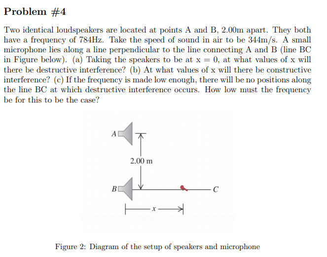 Problem #4
Two identical loudspeakers are located at points A and B, 2.00m apart. They both
have a frequency of 784Hz. Take the speed of sound in air to be 344m/s. A small
microphone lies along a line perpendicular to the line connecting A and B (line BC
in Figure below). (a) Taking the speakers to be at x = 0, at what values of x will
there be destructive interference? (b) At what values of x will there be constructive
interference? (c) If the frequency is made low enough, there will be no positions along
the line BC at which destructive interference occurs. How low must the frequency
be for this to be the case?
A|
2.00 m
B
C
-x-
→
Figure 2: Diagram of the setup of speakers and microphone