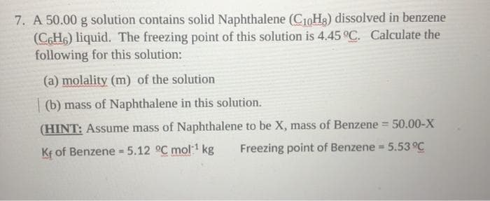 7. A 50.00 g solution contains solid Naphthalene (C10H3) dissolved in benzene
(CH6) liquid. The freezing point of this solution is 4.45 °C. Calculate the
following for this solution:
(a) molality (m) of the solution
| (b) mass of Naphthalene in this solution.
(HINT: Assume mass of Naphthalene to be X, mass of Benzene = 50.00-X
Freezing point of Benzene = 5.53 °C
%3!
Kf of Benzene 5.12 °C mol1 kg
