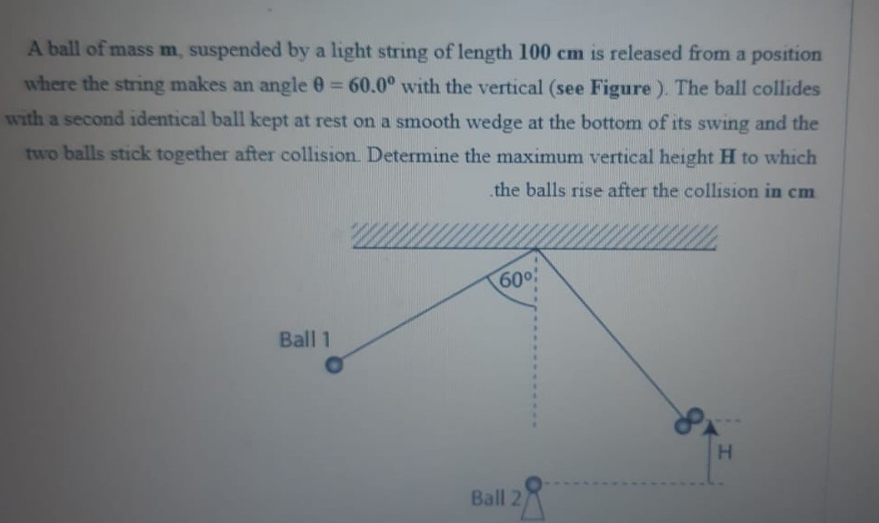 A ball of mass m, suspended by a light string of length 100 cm is released from a position
where the string makes an angle 0 60.0° with the vertical (see Figure ). The ball collides
%3D
with a second identical ball kept at rest on a smooth wedge at the bottom of its swing and the
two balls stick together after collision. Determine the maximum vertical height H to which
the balls rise after the collision in cm
