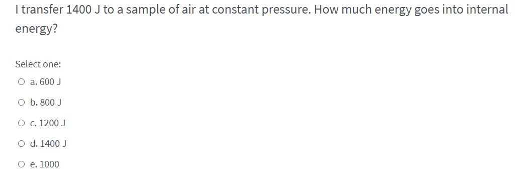 I transfer 1400 J to a sample of air at constant pressure. How much energy goes into internal
energy?
Select one:
O a. 600 J
O b. 800 J
O c. 1200 J
O d. 1400 J
O e. 1000
