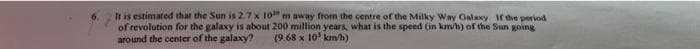 It is estimated that the Sun is 2.7 x 10 m away from the centre of the Milky Way Galaxy If the period
of revolution for the galaxy is about 200 million years, what is the speed (in km/h) of the Sun going
around the center of the galaxy? (9.68 x 10³ km/h)