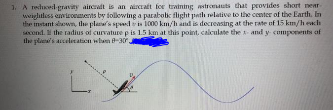 1. A reduced-gravity aircraft is an aircraft for training astronauts that provides short near-
weightless environments by following a parabolic flight path relative to the center of the Earth. In
the instant shown, the plane's speed v is 1000 km/h and is decreasing at the rate of 15 km/h each
second. If the radius of curvaturep is 1.5 km at this point, calculate the x- and y- components of
the plane's acceleration when 0-30°,
