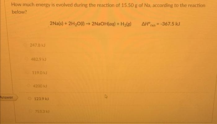 How much energy is evolved during the reaction of 15.50 g of Na, according to the reaction
below?
2Na(s) + 2H₂O(l) → 2NaOH(aq) + H₂(g) AH°rxn= -367.5 kJ
247.8 kJ
482.9 kJ
119.0 kJ
4200 kJ
Answer
123.9 kJ
753.3 kJ