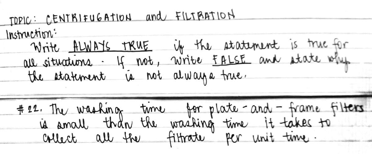 TOPIC: CENTRIEFUGATION and FILTBATION
Instruction:
Write ALWAYS TRUE
all situations
the statement
uy the At atement is true for
If not, write F ALSE and tate wofue
s not alwag a true.
# 22. The washing time
iA Aamall thdN the washing time it takes to
Collect
for plate-and - frame filters
all the
filtrate
per unit time ·
