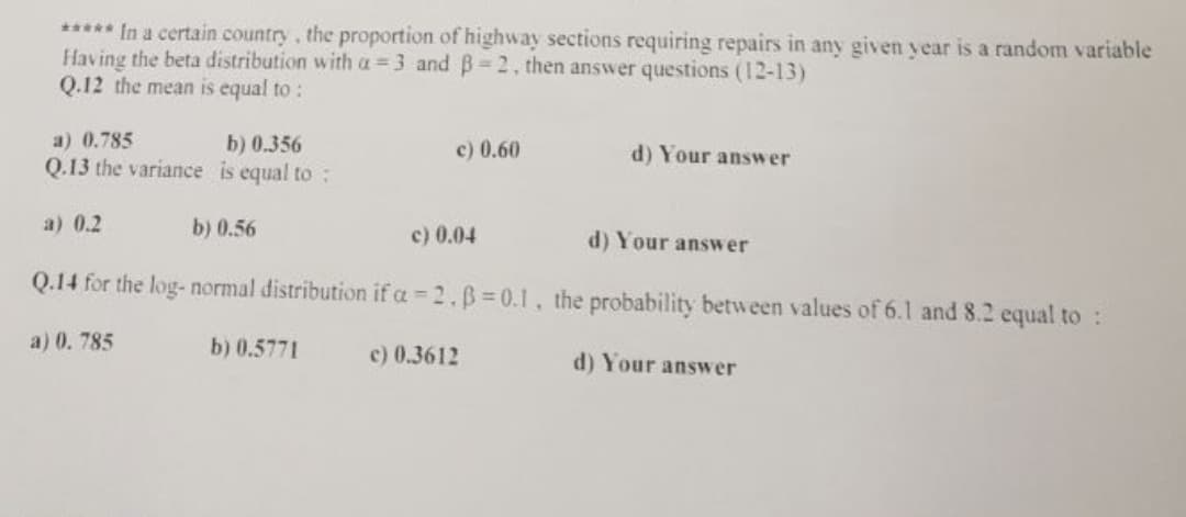 ***** In a certain country, the proportion of highway sections requiring repairs in any given year is a random variable
Having the beta distribution with a = 3 and B=2, then answer questions (12-13)
Q.12 the mean is equal to :
a) 0.785
b) 0.356
c) 0.60
d) Your answer
Q.13 the variance is equal to:
a) 0.2
b) 0.56
c) 0.04
d) Your answer
Q.14 for the log- normal distribution if a = 2.B 0.1 , the probability between values of 6.1 and 8.2 equal to :
a) 0. 785
b) 0.5771
c) 0.3612
d) Your answer
