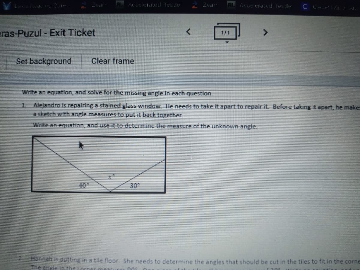 eras-Puzul - Exit Ticket
1/1
Set background
Clear frame
Write an equation, and solve for the missing angle in each question.
1 Alejandro is repairing a stained glass window. He needs to take it apart to repair it. Before taking it apart, he makes
a sketch with angle measures to put it back together.
Write an equation, and use it to determine the measure of the unknown angle.
40
30
hannah is putting in a tile floor. She needs to determine the angles that should be cut in the tiles to fit in the corne
The angle in
