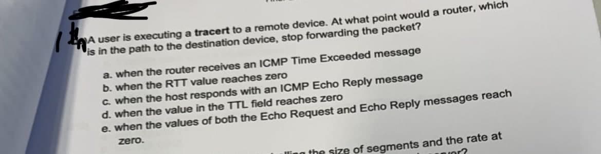 1
A user is executing a tracert to a remote device. At what point would a router, which
is in the path to the destination device, stop forwarding the packet?
a. when the router receives an ICMP Time Exceeded message
b. when the RTT value reaches zero
c. when the host responds with an ICMP Echo Reply message
d. when the value in the TTL field reaches zero
e. when the values of both the Echo Request and Echo Reply messages reach
zero.
the size of segments and the rate at
er?