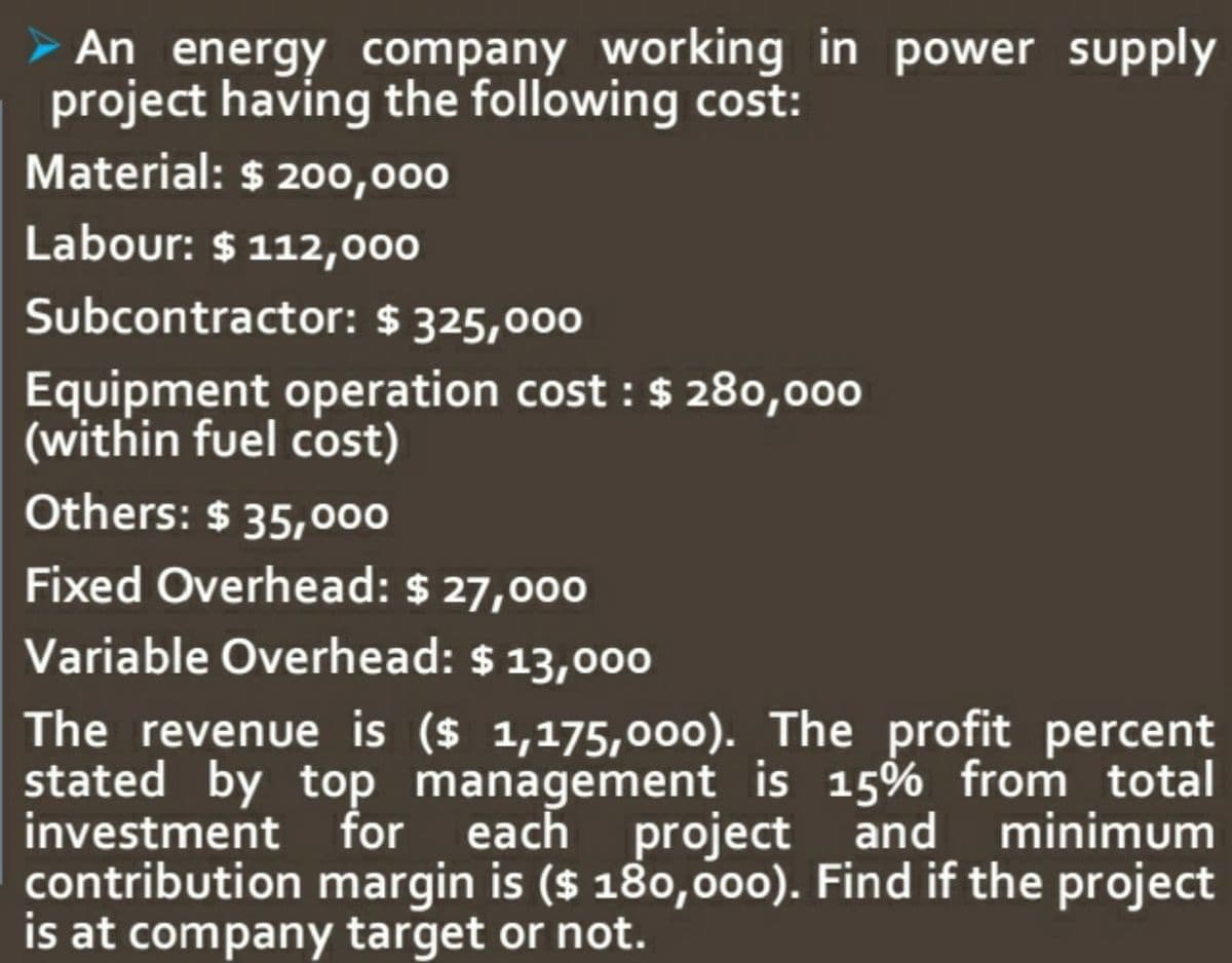 An energy company working in power supply
project having the following cost:
Material: $ 200,000
Labour: $ 112,000
Subcontractor: $ 325,000
Equipment operation cost : $ 280,000
(within fuel cost)
Others: $ 35,000
Fixed Overhead: $ 27,000
Variable Overhead: $ 13,000
The revenue is ($ 1,175,0o0). The profit percent
stated by top management is 15% from total
investment for each project and minimum
contribution margin is ($ 180,000). Find if the project
is at company target or not.
