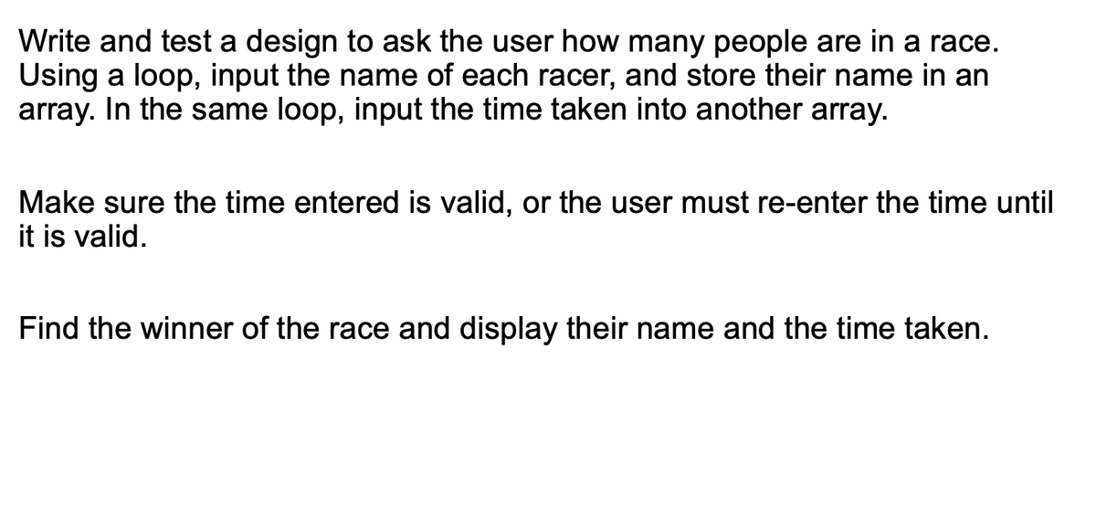 Write and test a design to ask the user how many people are in a race.
Using a loop, input the name of each racer, and store their name in an
array. In the same loop, input the time taken into another array.
Make sure the time entered is valid, or the user must re-enter the time until
it is valid.
Find the winner of the race and display their name and the time taken.
