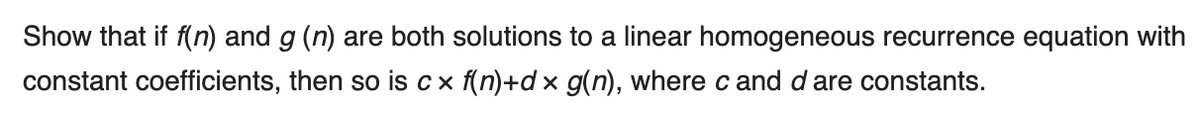 Show that if f(n) and g (n) are both solutions to a linear homogeneous recurrence equation with
constant coefficients, then so is c x f(n)+d× g(n), where c and d are constants.
