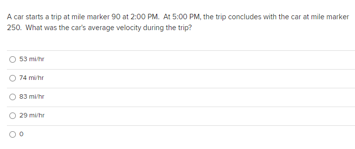 A car starts a trip at mile marker 90 at 2:00 PM. At 5:00 PM, the trip concludes with the car at mile marker
250. What was the car's average velocity during the trip?
53 mi/hr
74 mi/hr
83 mi/hr
29 mi/hr
