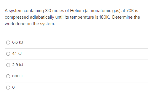 A system containing 3.0 moles of Helium (a monatomic gas) at 70K is
compressed adiabatically until its temperature is 180K. Determine the
work done on the system.
6.6 kJ
4.1 kJ
2.9 kJ
880 J
