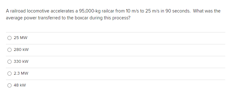 A railroad locomotive accelerates a 95,000-kg railcar from 10 m/s to 25 m/s in 90 seconds. What was the
average power transferred to the boxcar during this process?
25 MW
280 kW
330 kW
2.3 MW
48 kW
