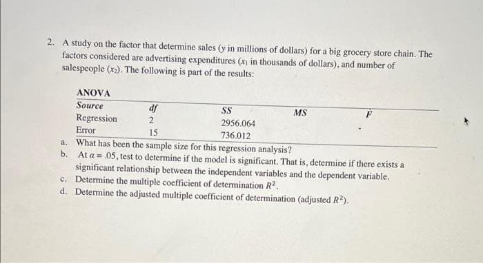 2. A study on the factor that determine sales (y in millions of dollars) for a big grocery store chain. The
factors considered are advertising expenditures (x) in thousands of dollars), and number of
salespeople (x2). The following is part of the results:
ANOVA
Source
Regression
df
SS
MS
2
2956.064
Error
15
736.012
a. What has been the sample size for this regression analysis?
b. At a = 05, test to determine if the model is significant. That is, determine if there exists a
significant relationship between the independent variables and the dependent variable.
c. Determine the multiple coefficient of determination R².
d. Determine the adjusted multiple coefficient of determination (adjusted R?).
