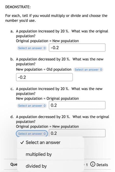 DEMONSTRATE:
For each, tell if you would multiply or divide and choose the
number you'd use.
a. A population increased by 20 %. What was the original
population?
Original population = New population
Select an answer o -0.2
b. A population decreased by 20 %. What was the new
population?
New population = Old population Select an answer
-0.2
c. A population increased by 20 %. What was the new
population?
New population = Original population
Select an answer 0.2
d. A population decreased by 20 %. What was the original
population?
Original population = New population
Select an answer
0.2
v Select an answer
multiplied by
Que
divided by
1 O Details
