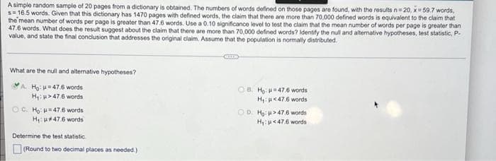 A simple random sample of 20 pages from a dictionary is obtained. The numbers of words defined on those pages are found, with the results n= 20, x= 59.7 words,
s= 16.5 words. Given that this dictionary has 1470 pages with defined words, the claim that there are more than 70,000 defined words is equivalent to the claim that
the mean number of words per page is greater than 47.6 words. Use a 0.10 significance level to tost the claim that the mean number of words per page is greater than
47.6 words. What does the result suggest about the claim that there are more than 70,000 defined words? Identify the null and alternative hypotheses, test statistic, P-
value, and state the final conclusion that addresses the original claim. Assume that the population is normally distributed.
What are the null and alternative hypotheses?
A. Ho: H47.6 words
H: u>47.6 words
OB. Họ: = 47.6 words
H: <47.6 words
OC. Hg: =47.6 words
OD. Ho: >47.6 words
Hp<47.6 words
H: H#47.6 words
Determine the test statistic.
(Round to two decimal places as needed.)
