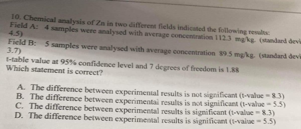 10. Chemical analysis of Zn in two different fields indicated the following results:
Field A: 4 samples were analysed with average concentration 112.3 mg/kg. (standard devi.
4.5)
Field B: 5 samples were analysed with average concentration 89.5 mg/kg. (standard devi
3.7)
t-table value at 95% confidence level and 7 degrees of freedom is 1.88
Which statement is correct?
A. The difference between experimental results is not significant (t-value = 8.3)
B. The difference between experimental results is not significant (t-value = 5.5)
C. The difference between experimental results is significant (t-value = 8.3)
D. The difference between experimental results is significant (t-value = 5.5)
%3D
%3D
