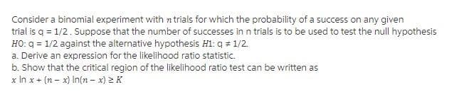 Consider a binomial experiment with n trials for which the probability of a success on any given
trial is q = 1/2. Suppose that the number of successes in n trials is to be used to test the null hypothesis
HO: q = 1/2 against the alternative hypothesis Hi: q = 1/2.
a. Derive an expression for the likelihood ratio statistic.
b. Show that the critical region of the likelihood ratio test can be written as
x In x + (n - x) In(n - x) 2 K

