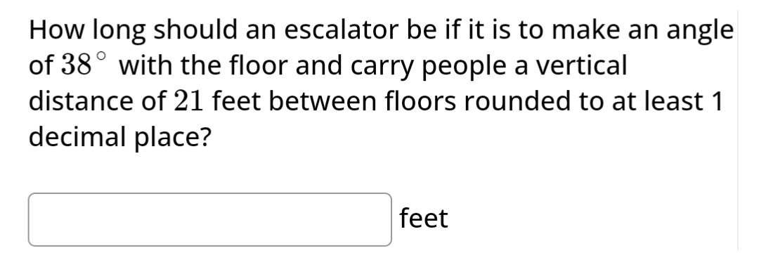 How long should an escalator be if it is to make an angle
of 38° with the floor and carry people a vertical
distance of 21 feet between floors rounded to at least 1
decimal place?
feet