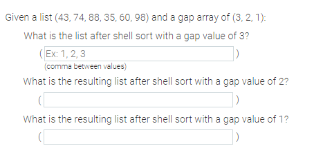 Given a list (43, 74, 88, 35, 60, 98) and a gap array of (3, 2, 1):
What is the list after shell sort with a gap value of 3?
(Ex: 1, 2, 3
(comma between values)
What is the resulting list after shell sort with a gap value of 2?
What is the resulting list after shell sort with a gap value of 1?