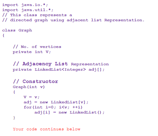 import java.io.*;
import java.util. *;
// This class represents a
// directed graph using adjacent list Representation.
class Graph
{
// No. of vertices
private int V;
// Adjacency List Representation
private LinkedList<Integer> adj [];
// Constructor
Graph (int v)
{
}
V = v;
adj = new LinkedList [v];
for (int i=0; i<v; ++i)
adj [i] new LinkedList ();
=
Your code continues below