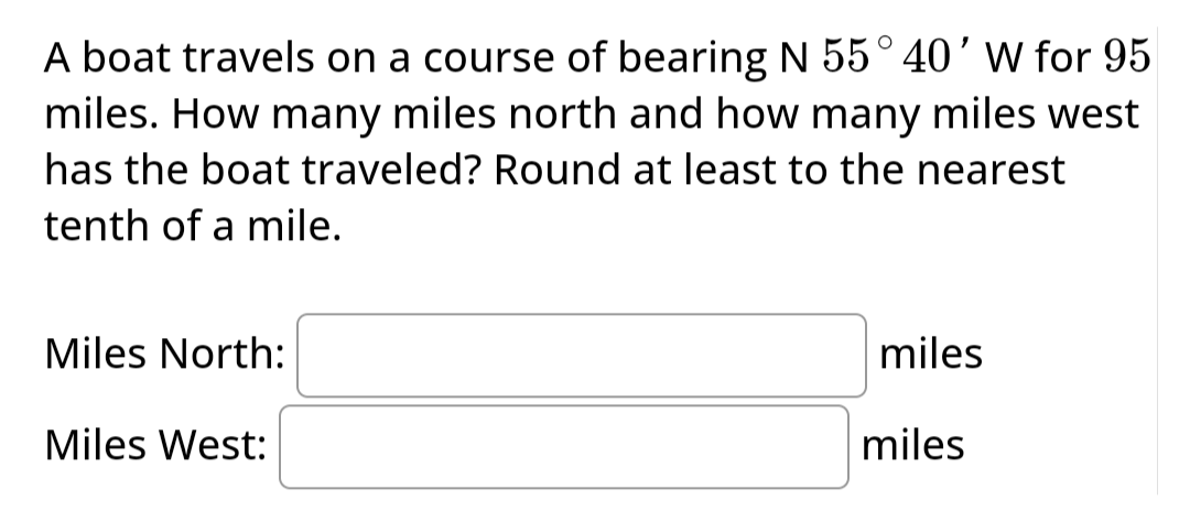 A boat travels on a course of bearing N 55° 40' W for 95
miles. How many miles north and how many miles west
has the boat traveled? Round at least to the nearest
tenth of a mile.
Miles North:
Miles West:
miles
miles