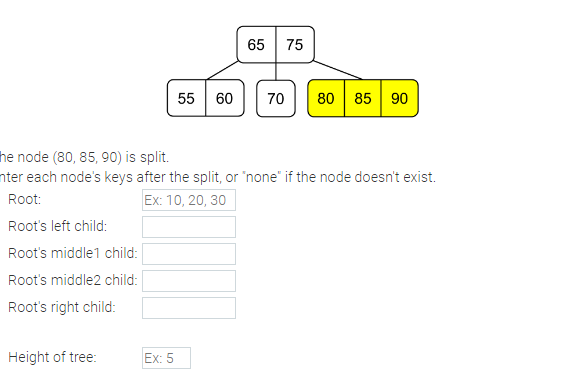 Height of tree:
55 60
Ex: 5
65 75
he node (80, 85, 90) is split.
nter each node's keys after the split, or "none" if the node doesn't exist.
Root:
Ex: 10, 20, 30
Root's left child:
Root's middle1 child:
Root's middle2 child:
Root's right child:
70 80 85 90