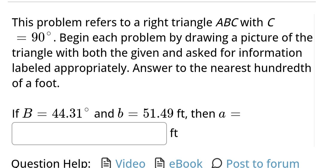 This problem refers to a right triangle ABC with C
= 90°. Begin each problem by drawing a picture of the
triangle with both the given and asked for information
labeled appropriately. Answer to the nearest hundredth
of a foot.
If B = 44.31° and b
=
51.49 ft, then a =
ft
Question Help:VideoeBook Post to forum