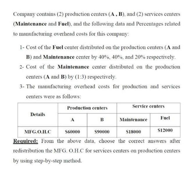 Company contains (2) production centers (A, B), and (2) services centers
(Maintenance and Fuel), and the following data and Percentages related
to manufacturing overhead costs for this company:
1- Cost of the Fuel center distributed on the production centers (A and
B) and Maintenance center by 40%, 40%, and 20% respectively.
2- Cost of the Maintenance center distributed on the production
centers (A and B) by (1:3) respectively.
3- The manufacturing overhead costs for production and services
centers were as follows:
Production centers
Service centers
Details
Fuel
A
в
Maintenance
МFG.O.H.C
S60000
$90000
$18000
S12000
Required: From the above data, choose the correct answers after
redistribution the MFG. O.H.C for services centers on production centers
by using step-by-step method.
