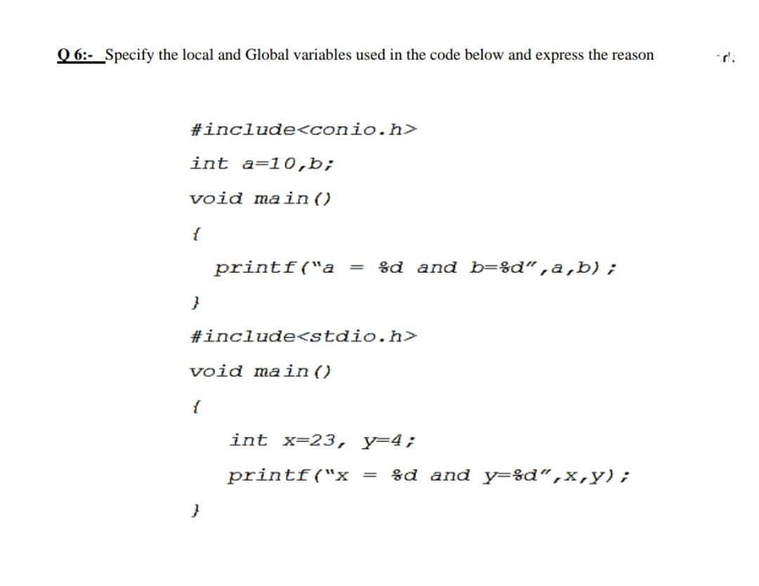 Q 6:- Specify the local and Global variables used in the code below and express the reason
r'.
#include<conio.h>
int a=10,b;
void main()
{
printf("a =
8d and b=%d“,a,b) ;
#include<stdio.h>
void main()
{
int x-23, y-4;
printf("x =
%d and y=sd“,x,y);
