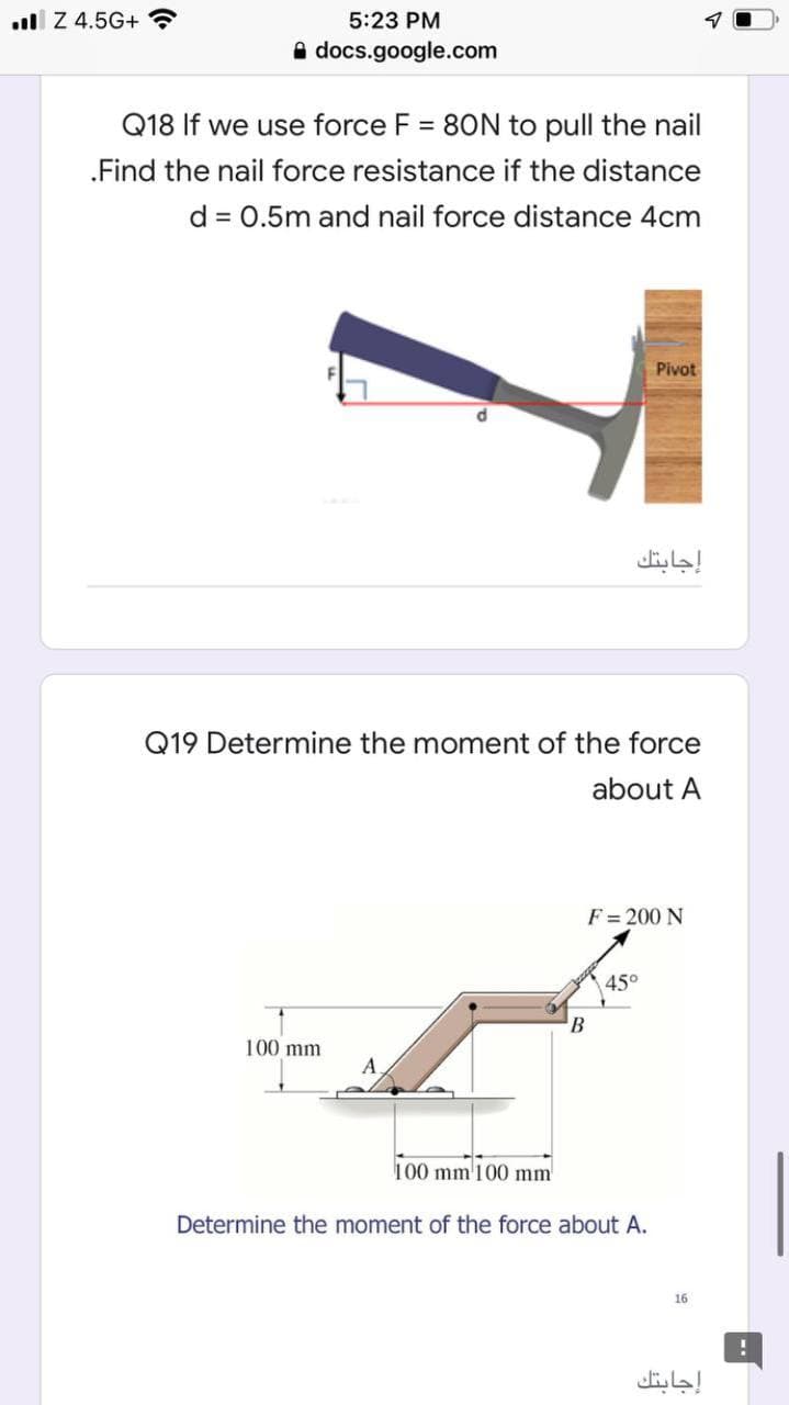 l Z 4.5G+ ?
5:23 PM
A docs.google.com
Q18 If we use force F = 80N to pull the nail
.Find the nail force resistance if the distance
d = 0.5m and nail force distance 4cm
Pivot
إجابتك
Q19 Determine the moment of the force
about A
F = 200 N
45°
100 mm
A
100 mm'100 mm
Determine the moment of the force about A.
16
إجابتك
