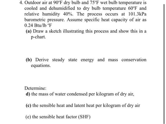 4. Outdoor air at 90°F dry bulb and 75°F wet bulb temperature is
cooled and dehumidified to dry bulb temperature 60°F and
relative humidity 40%. The process occurs at 101.3kPa
barometric pressure. Assume specific heat capacity of air as
0.24 Btu/lb °F
(a) Draw a sketch illustrating this process and show this in a
p-chart.
(b) Derive steady state energy and mass conservation
equations.
Determine:
d) the mass of water condensed per kilogram of dry air,
(c) the sensible heat and latent heat per kilogram of dry air
(e) the sensible heat factor (SHF)
