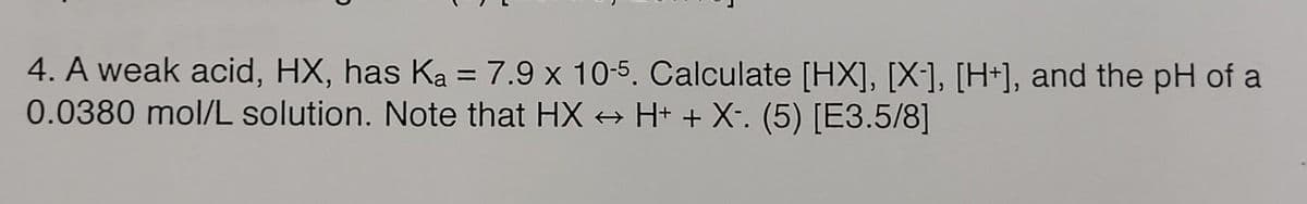 4. A weak acid, HX, has Ka = 7.9 x 10-5. Calculate [HX], [X-], [H+], and the pH of a
0.0380 mol/L solution. Note that HX → H+ + X-. (5) [E3.5/8]