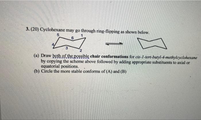 3. (20) Cyclohexane may go through ring-flipping as shown below.
5
(a) Draw both of the possible chair conformations for cis-1-tert-butyl-4-methylcyclohexane
by copying the scheme above followed by adding appropriate substituents to axial or
equatorial positions.
(b) Circle the more stable conforms of (A) and (B)