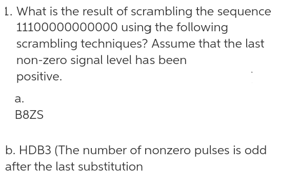 1. What is the result of scrambling the sequence
using the following
11100000000000
scrambling techniques? Assume that the last
non-zero signal level has been
positive.
a.
B8ZS
b. HDB3 (The number of nonzero pulses is odd
after the last substitution