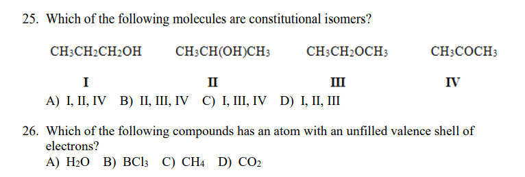 25. Which of the following molecules are constitutional isomers?
CH3CH2CH2OH
CH3CH(OH)CH3
CH3CH2OCH3
CH3COCH3
I
II
II
IV
A) I, II, IV B) IІ, І, IV C) І, Ш, IV D) I, II, IШ
26. Which of the following compounds has an atom with an unfilled valence shell of
electrons?
А) Н:О В) ВСlз С) СН4 D) CO2
