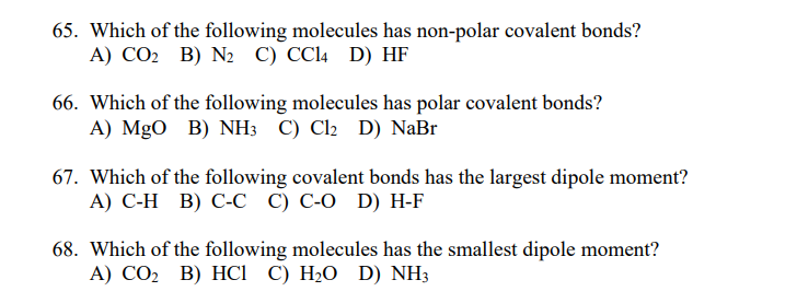 65. Which of the following molecules has non-polar covalent bonds?
А) СО В) Nz С) ССI4 D) HF
66. Which of the following molecules has polar covalent bonds?
A) MgO B) NH3 C) Cl2 D) NaBr
67. Which of the following covalent bonds has the largest dipole moment?
А) С-Н В) С-с () С-о D) H-F
68. Which of the following molecules has the smallest dipole moment?
А) СО2 В) НСІ С) Н-О D) NH3
