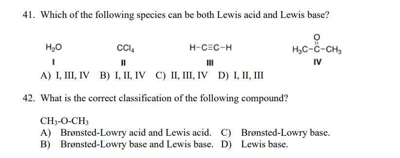41. Which of the following species can be both Lewis acid and Lewis base?
H20
CCI4
H-CEC-H
H3C-ĉ-CH3
II
III
IV
А) І, II, IV В) І, II, IV C) I, I, IV D) І, II, Ш
42. What is the correct classification of the following compound?
CH3-O-CH3
A) Brønsted-Lowry acid and Lewis acid. C) Brønsted-Lowry base.
B) Brønsted-Lowry base and Lewis base. D) Lewis base.
