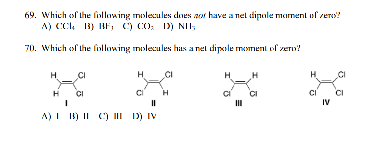 69. Which of the following molecules does not have a net dipole moment of zero?
А) СCl4 B) BF; C) CО2 D) NH3
70. Which of the following molecules has a net dipole moment of zero?
H
H
CI
H
H
CI
CI
CI
IV
CI
CI
II
II
А) І B) II C) II D) IV
